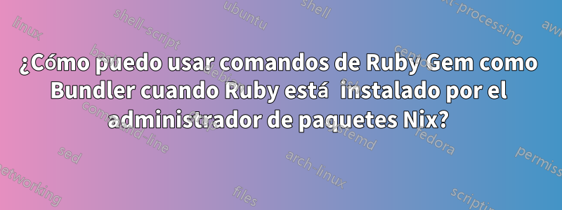 ¿Cómo puedo usar comandos de Ruby Gem como Bundler cuando Ruby está instalado por el administrador de paquetes Nix?