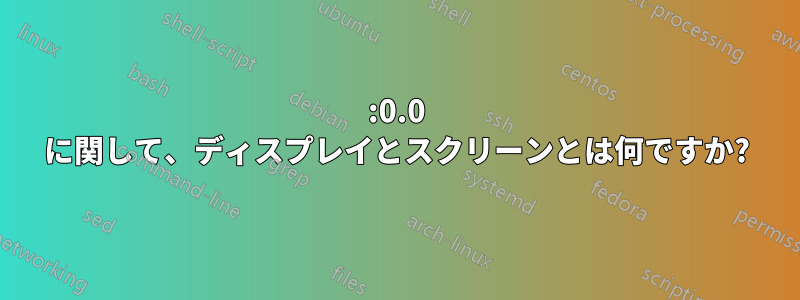 :0.0 に関して、ディスプレイとスクリーンとは何ですか?