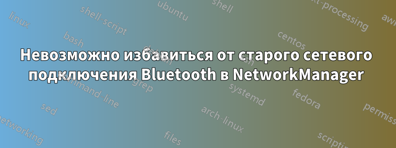 Невозможно избавиться от старого сетевого подключения Bluetooth в NetworkManager