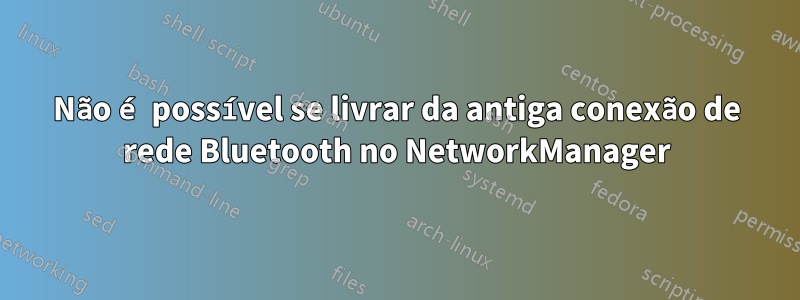 Não é possível se livrar da antiga conexão de rede Bluetooth no NetworkManager