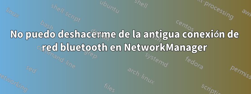 No puedo deshacerme de la antigua conexión de red bluetooth en NetworkManager