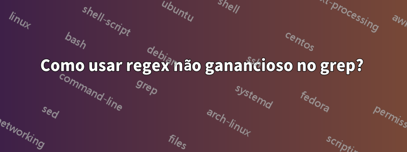 Como usar regex não ganancioso no grep?