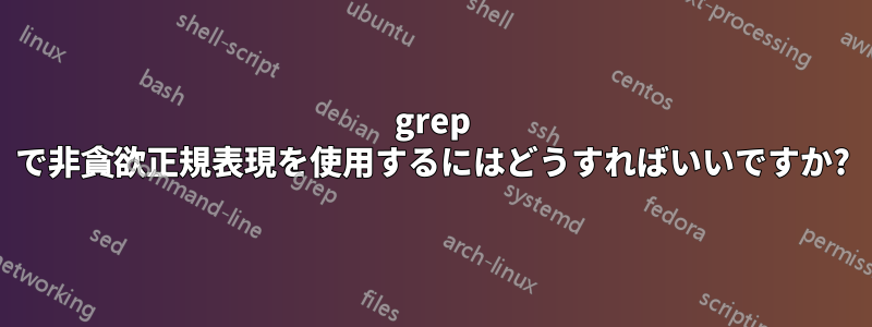 grep で非貪欲正規表現を使用するにはどうすればいいですか?