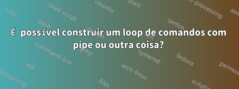 É possível construir um loop de comandos com pipe ou outra coisa?