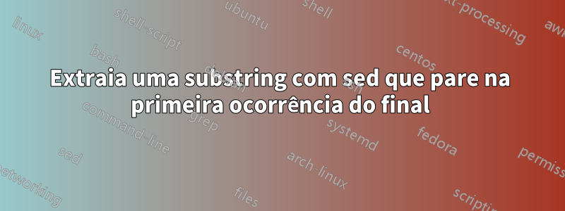 Extraia uma substring com sed que pare na primeira ocorrência do final