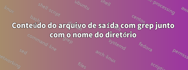 Conteúdo do arquivo de saída com grep junto com o nome do diretório