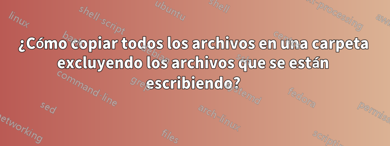 ¿Cómo copiar todos los archivos en una carpeta excluyendo los archivos que se están escribiendo?