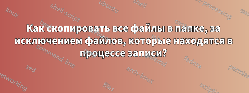 Как скопировать все файлы в папке, за исключением файлов, которые находятся в процессе записи?