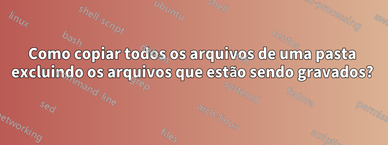 Como copiar todos os arquivos de uma pasta excluindo os arquivos que estão sendo gravados?