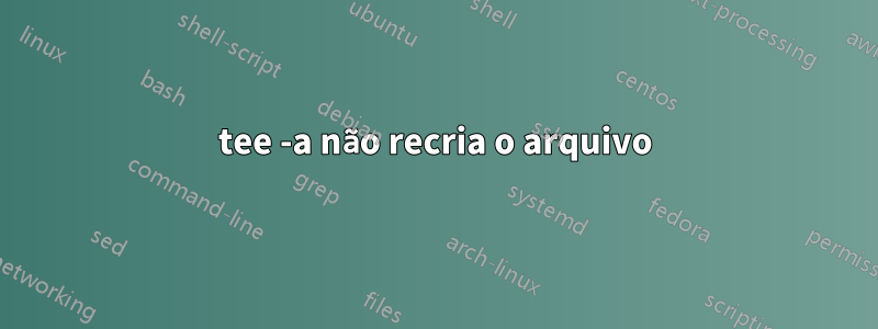 tee -a não recria o arquivo