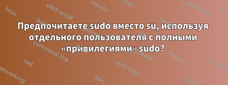 Предпочитаете sudo вместо su, используя отдельного пользователя с полными «привилегиями» sudo?