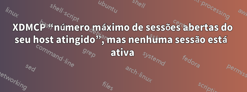 XDMCP “número máximo de sessões abertas do seu host atingido”, mas nenhuma sessão está ativa