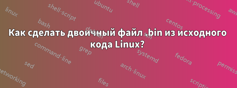 Как сделать двоичный файл .bin из исходного кода Linux?