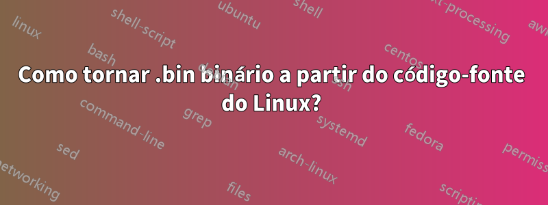 Como tornar .bin binário a partir do código-fonte do Linux?