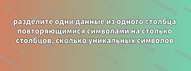 разделите одни данные из одного столбца повторяющимися символами на столько столбцов, сколько уникальных символов