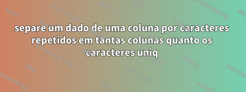 separe um dado de uma coluna por caracteres repetidos em tantas colunas quanto os caracteres uniq