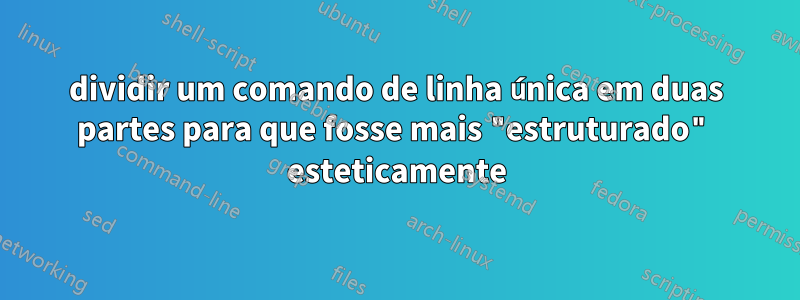 dividir um comando de linha única em duas partes para que fosse mais "estruturado" esteticamente