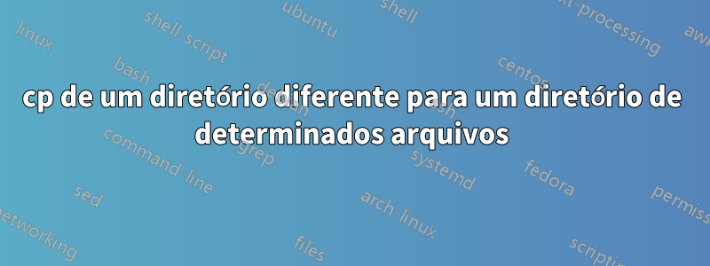 cp de um diretório diferente para um diretório de determinados arquivos