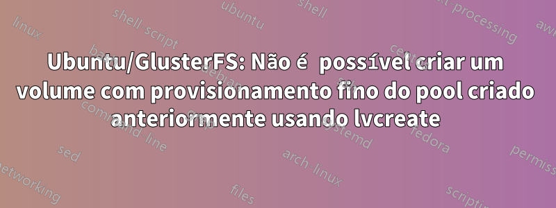 Ubuntu/GlusterFS: Não é possível criar um volume com provisionamento fino do pool criado anteriormente usando lvcreate