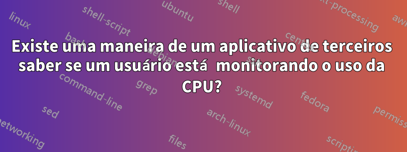 Existe uma maneira de um aplicativo de terceiros saber se um usuário está monitorando o uso da CPU?