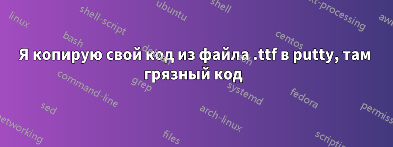 Я копирую свой код из файла .ttf в putty, там грязный код 