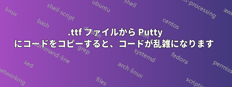 .ttf ファイルから Putty にコードをコピーすると、コードが乱雑になります 