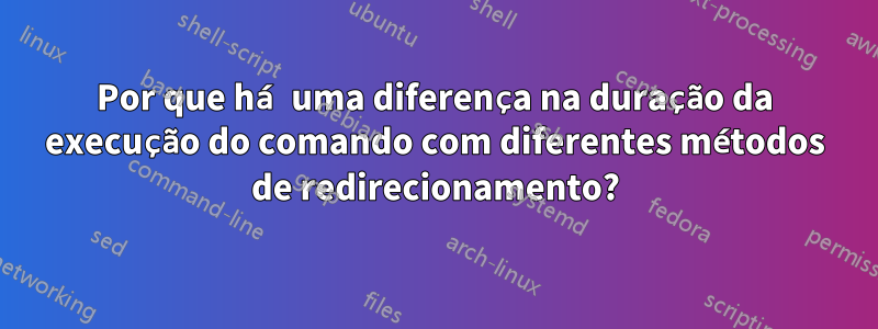 Por que há uma diferença na duração da execução do comando com diferentes métodos de redirecionamento?