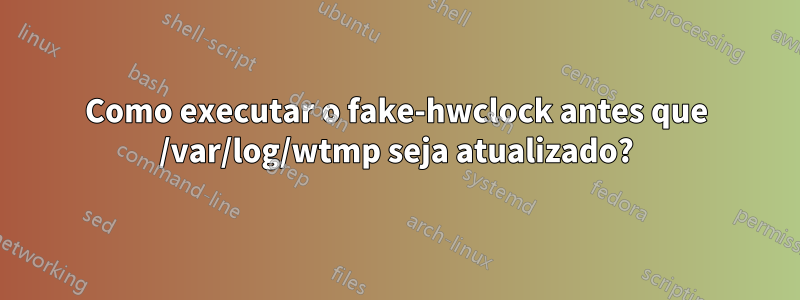 Como executar o fake-hwclock antes que /var/log/wtmp seja atualizado?