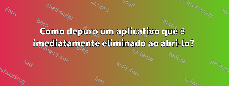 Como depuro um aplicativo que é imediatamente eliminado ao abri-lo?