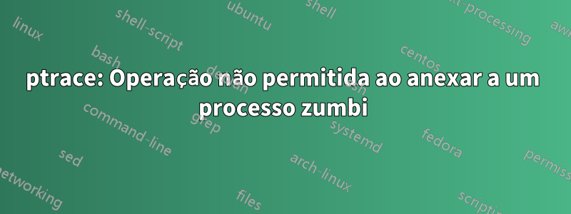 ptrace: Operação não permitida ao anexar a um processo zumbi