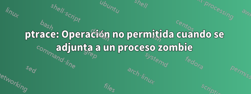 ptrace: Operación no permitida cuando se adjunta a un proceso zombie