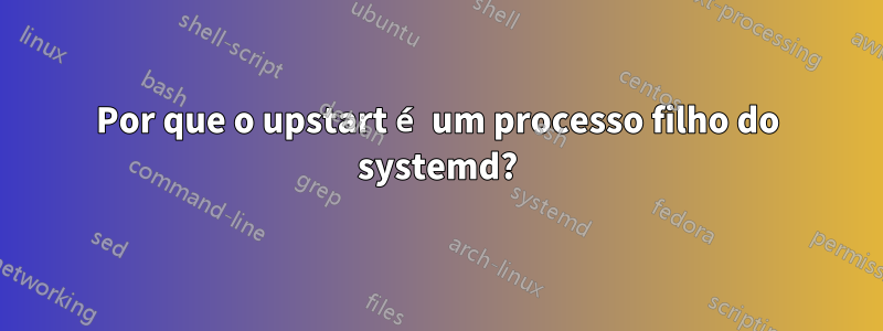 Por que o upstart é um processo filho do systemd?