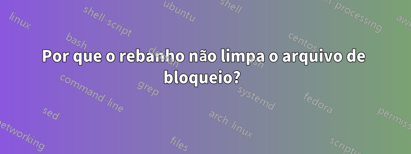 Por que o rebanho não limpa o arquivo de bloqueio? 