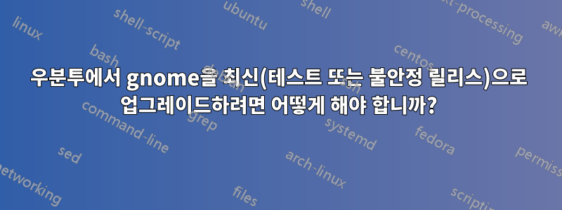 우분투에서 gnome을 최신(테스트 또는 불안정 릴리스)으로 업그레이드하려면 어떻게 해야 합니까?