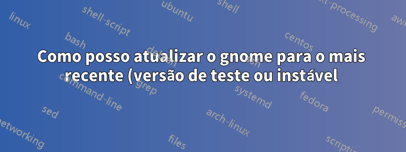 Como posso atualizar o gnome para o mais recente (versão de teste ou instável) no Ubuntu?