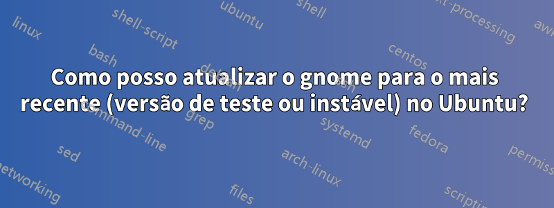 Como posso atualizar o gnome para o mais recente (versão de teste ou instável) no Ubuntu?