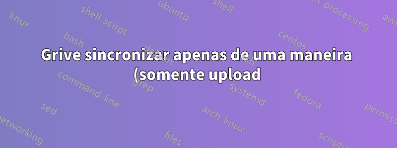 Grive sincronizar apenas de uma maneira (somente upload)