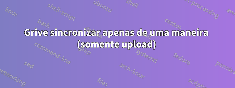 Grive sincronizar apenas de uma maneira (somente upload)
