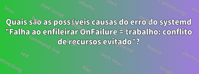 Quais são as possíveis causas do erro do systemd "Falha ao enfileirar OnFailure = trabalho: conflito de recursos evitado"?