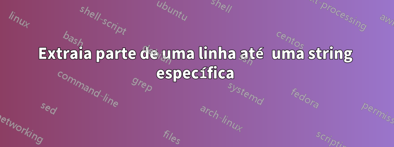 Extraia parte de uma linha até uma string específica