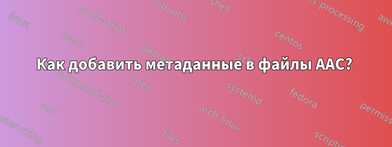 Как добавить метаданные в файлы AAC?