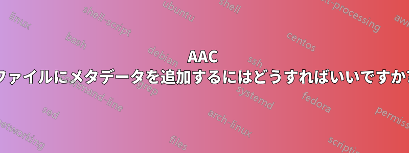 AAC ファイルにメタデータを追加するにはどうすればいいですか?