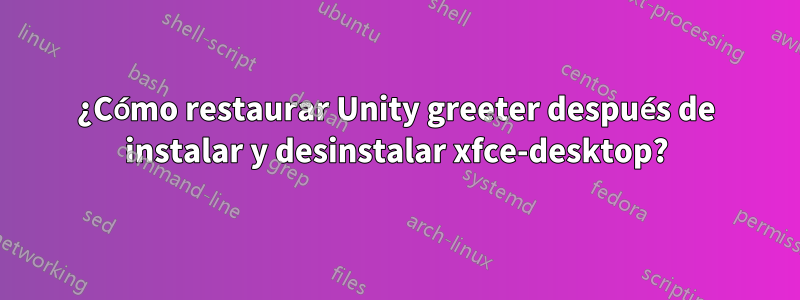 ¿Cómo restaurar Unity greeter después de instalar y desinstalar xfce-desktop?