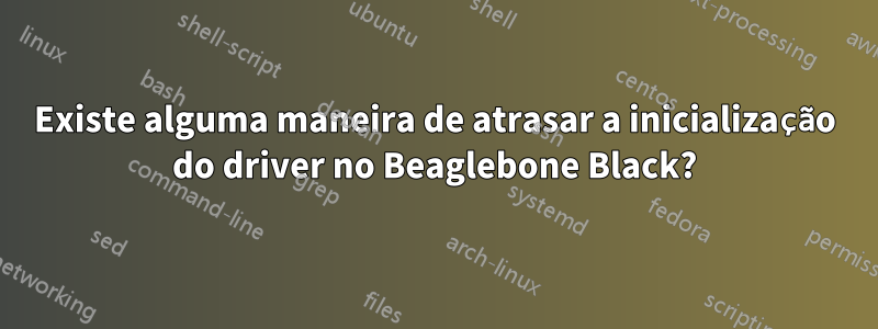 Existe alguma maneira de atrasar a inicialização do driver no Beaglebone Black?