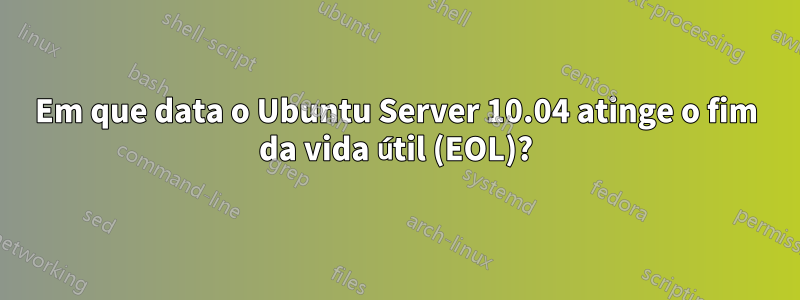 Em que data o Ubuntu Server 10.04 atinge o fim da vida útil (EOL)?