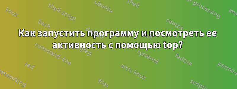 Как запустить программу и посмотреть ее активность с помощью top?