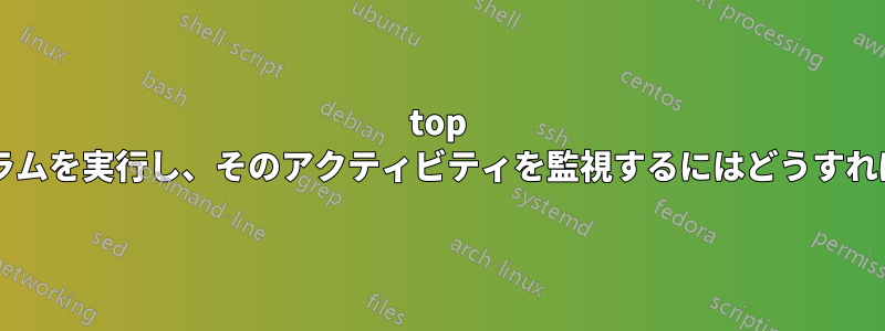 top を使用してプログラムを実行し、そのアクティビティを監視するにはどうすればよいでしょうか?