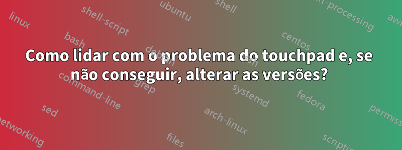 Como lidar com o problema do touchpad e, se não conseguir, alterar as versões?