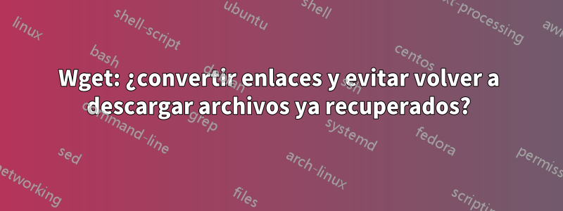 Wget: ¿convertir enlaces y evitar volver a descargar archivos ya recuperados?