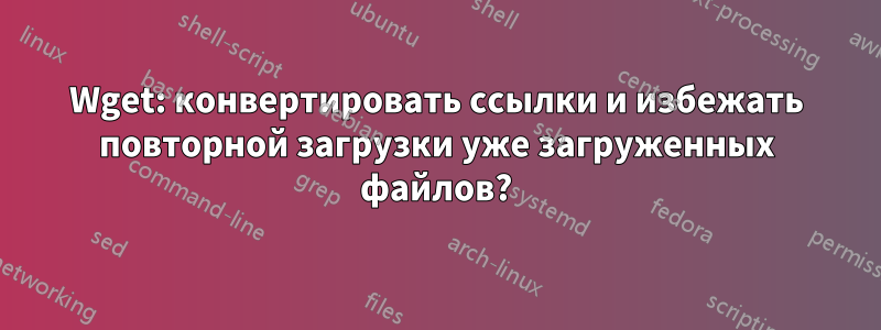 Wget: конвертировать ссылки и избежать повторной загрузки уже загруженных файлов?